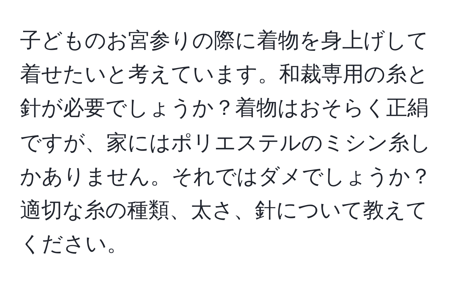 子どものお宮参りの際に着物を身上げして着せたいと考えています。和裁専用の糸と針が必要でしょうか？着物はおそらく正絹ですが、家にはポリエステルのミシン糸しかありません。それではダメでしょうか？適切な糸の種類、太さ、針について教えてください。