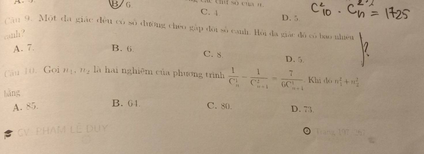 B 6
C. 4 D. 5.
Câu 9. Một đa giác đều có số đường chéo gặp đõi số canh. Hỏi đa giác đó có bao nhiên
canh?
A. 7. B. 6. C. 8. D. 5.
Cău 10. Gọi nị, n2 là hai nghiệm của phương trình frac 1(C_n)^1-frac 1(C_n+1)^2=frac 7(6C_n+4)^1. Khi dó n_1^2+n_2^2
bǎng
A. 85. C. 80.
B. 64. D. 73.
GV PHAM LE
D Trang 1