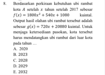 Berdasarkan perkiraan kebutuhan ubi rambat
kota A setelah x tahun setelah 2017 sebesar
f(x)=1800x^2+540x+1080 kuintal.
Output hasil olahan ubi rambat tersebut adalah
sebesar g(x)=720x+20880 kuintal. Untuk
menjaga ketersediaan pasokan, kota tersebut
harus mendatangkan ubi rambat dari luar kota
pada tahun . . .
A. 2020
B. 2023
C. 2028
D. 2029
E. 2032