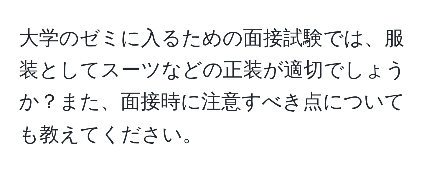 大学のゼミに入るための面接試験では、服装としてスーツなどの正装が適切でしょうか？また、面接時に注意すべき点についても教えてください。