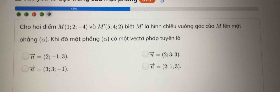 45%
Cho hai điểm M(1;2;-4) và M'(5;4;2) biết M' là hình chiếu vuông góc của M lên mặt
phẳng (α). Khi đó mặt phẳng (a) có một vectơ pháp tuyến là
vector n=(2;-1;3).
vector n=(2;3;3).
vector n=(3;3;-1).
vector n=(2;1;3).