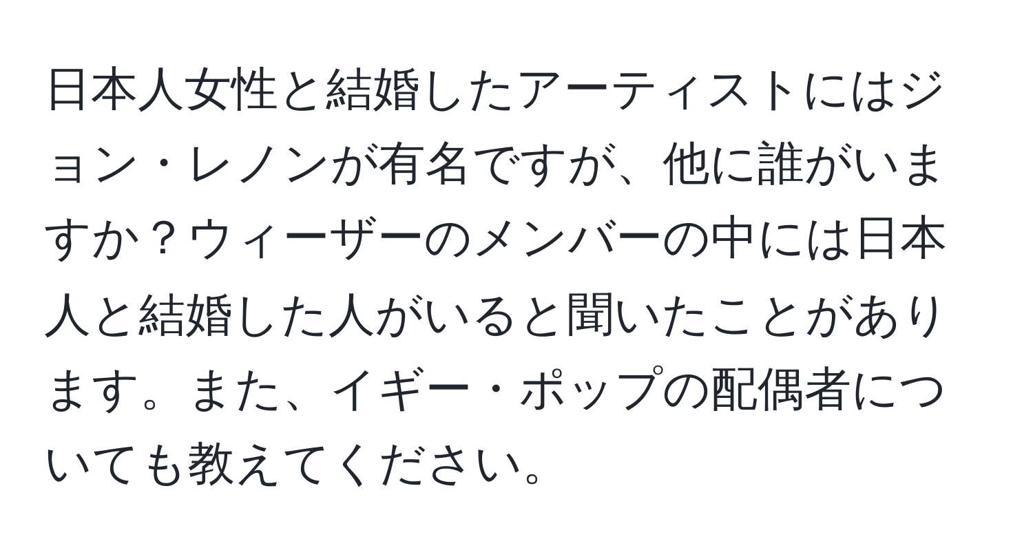 日本人女性と結婚したアーティストにはジョン・レノンが有名ですが、他に誰がいますか？ウィーザーのメンバーの中には日本人と結婚した人がいると聞いたことがあります。また、イギー・ポップの配偶者についても教えてください。