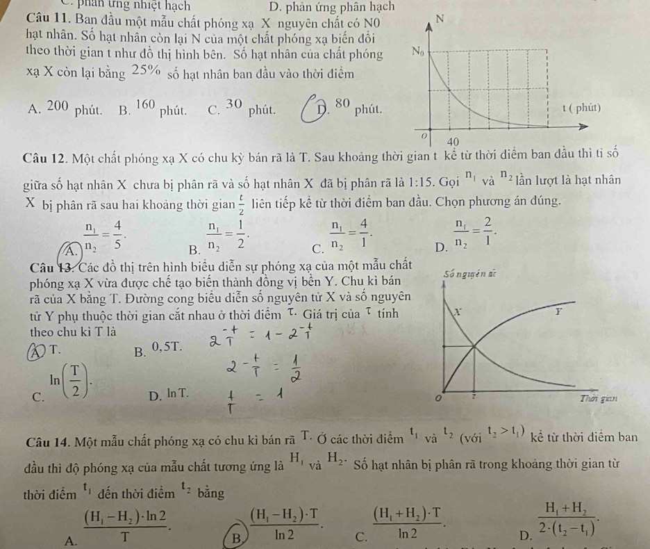 C. phân tng nhiệt hạch D. phân ứng phân hạch
Câu 11. Ban đầu một mẫu chất phóng xạ X nguyên chất có N0
hạt nhân. Số hạt nhân còn lại N của một chất phóng xạ biến đối
theo thời gian t như đồ thị hình bên. Số hạt nhân của chất phóng 
xạ X còn lại bằng 25% số hạt nhân ban đầu vào thời điểm
A. 200 phút. B. 160 phút. C. 30 phút. D. 80 phút.
Câu 12. Một chất phóng xạ X có chu kỳ bán rã là T. Sau khoảng thời gian t kể từ thời diểm ban đầu thì tỉ số
giữa số hạt nhân X chưa bị phân rã và số hạt nhân X đã bị phân rã là 1:15. Gọi n_1 và n_2 lần lượt là hạt nhân
X bị phân rã sau hai khoảng thời gian  t/2  liên tiếp kể từ thời điểm ban đầu. Chọn phương án đúng.
A. frac n_1n_2= 4/5 .
B. frac n_1n_2= 1/2 .
C. frac n_1n_2= 4/1 .
D. frac n_1n_2= 2/1 .
Câu 13. Các đồ thị trên hình biểu diễn sự phóng xạ của một mẫu chất
phóng xạ X vừa được chế tạo biến thành đồng vị bền Y. Chu kì bán
rã của X bằng T. Đường cong biểu diễn số nguyên tử X và số nguyên
tử Y phụ thuộc thời gian cắt nhau ở thời điểm τ· Giá trị của τ tính
theo chu kì T là
④T. B. 0,5T.
C. ln ( T/2 ). D. ln T. 
Câu 14. Một mẫu chất phóng xạ có chu kì bán roverline aT. Ở các thời điểm t_1va^(t_2)(voi^(t_2)>t_1) kể từ thời điểm ban
đầu thì độ phóng xạ của mẫu chất tương ứng là H_1_Vdot aH_2. Số hạt nhân bị phân rã trong khoảng thời gian từ
thời điểm t_1 đến thời điểm t_2 bằng
A. frac (H_1-H_2)· ln 2T.
B frac (H_1-H_2)· Tln 2. C. frac (H_1+H_2)· Tln 2. D. frac H_1+H_22· (t_2-t_1).