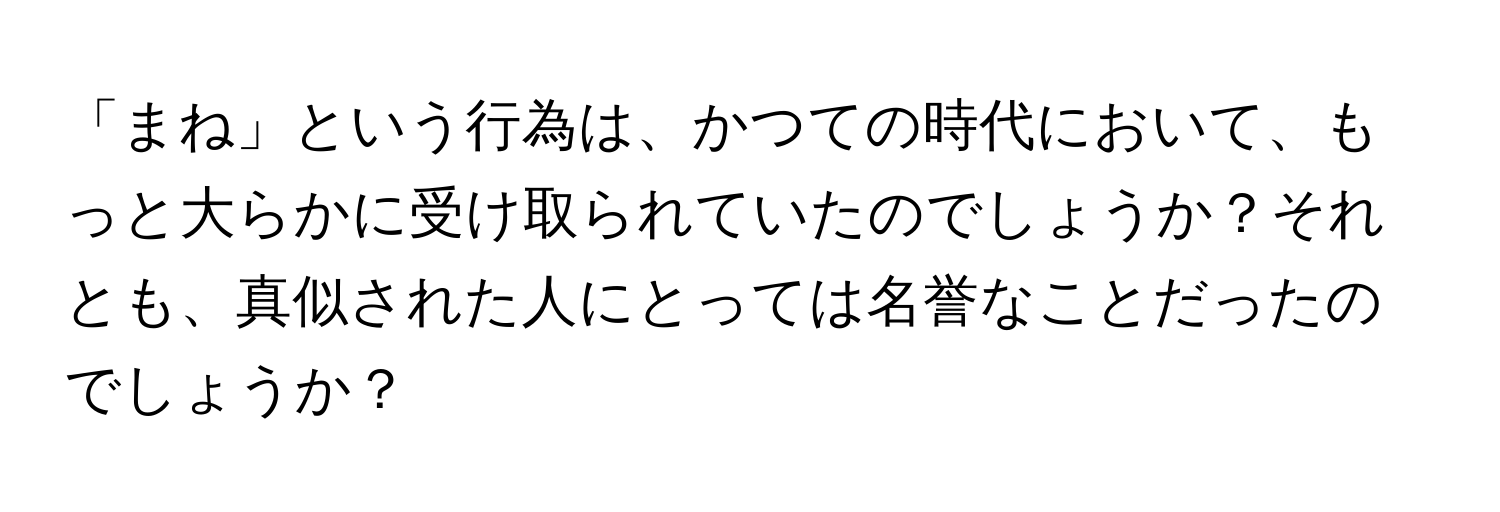 「まね」という行為は、かつての時代において、もっと大らかに受け取られていたのでしょうか？それとも、真似された人にとっては名誉なことだったのでしょうか？