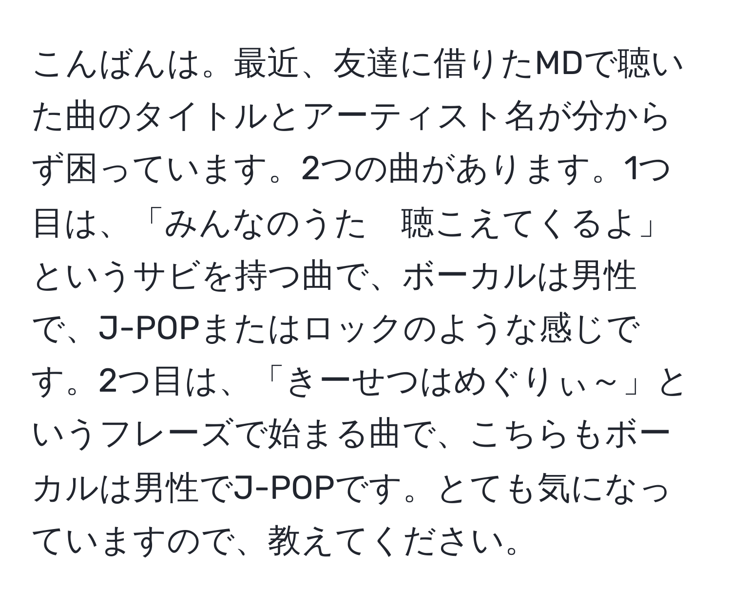 こんばんは。最近、友達に借りたMDで聴いた曲のタイトルとアーティスト名が分からず困っています。2つの曲があります。1つ目は、「みんなのうた　聴こえてくるよ」というサビを持つ曲で、ボーカルは男性で、J-POPまたはロックのような感じです。2つ目は、「きーせつはめぐりぃ～」というフレーズで始まる曲で、こちらもボーカルは男性でJ-POPです。とても気になっていますので、教えてください。