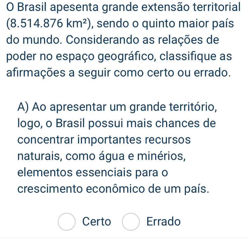 Brasil apesenta grande extensão territorial
(8.514.876km^2) , sendo o quinto maior país
do mundo. Considerando as relações de
poder no espaço geográfico, classifique as
afirmações a seguir como certo ou errado.
A) Ao apresentar um grande território,
logo, o Brasil possui mais chances de
concentrar importantes recursos
naturais, como água e minérios,
elementos essenciais para o
crescimento econômico de um país.
Certo ( ) Errado