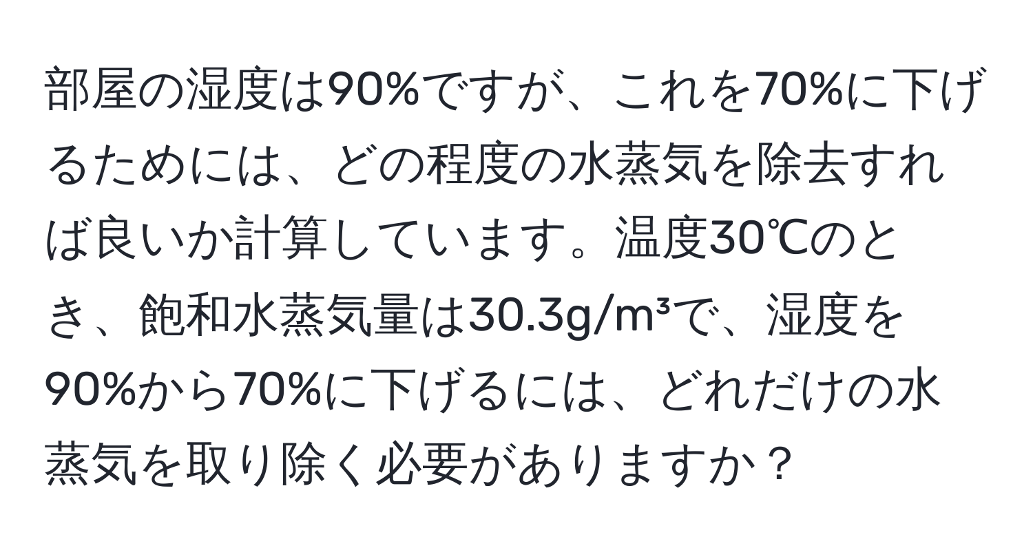 部屋の湿度は90%ですが、これを70%に下げるためには、どの程度の水蒸気を除去すれば良いか計算しています。温度30℃のとき、飽和水蒸気量は30.3g/m³で、湿度を90%から70%に下げるには、どれだけの水蒸気を取り除く必要がありますか？