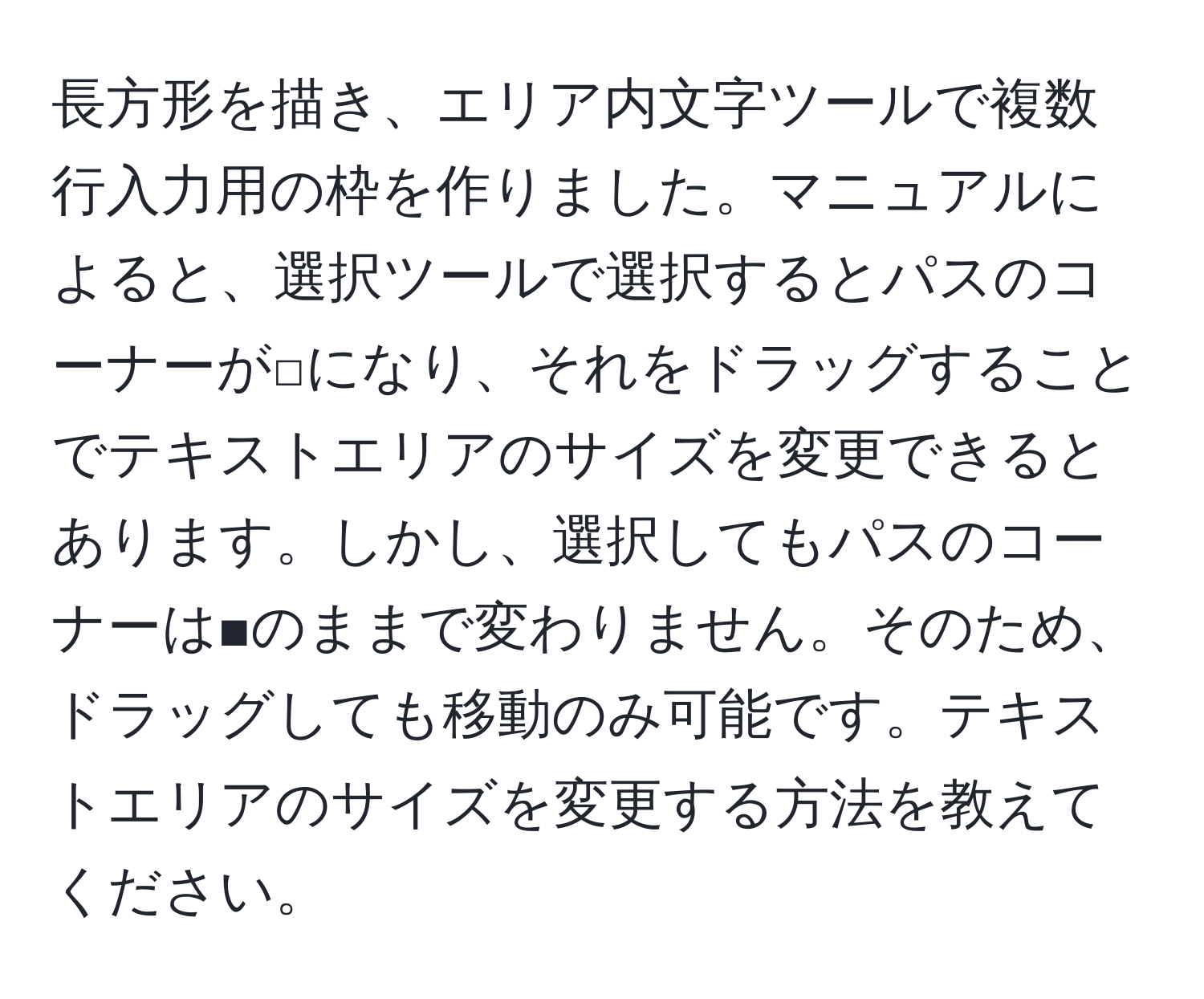 長方形を描き、エリア内文字ツールで複数行入力用の枠を作りました。マニュアルによると、選択ツールで選択するとパスのコーナーが□になり、それをドラッグすることでテキストエリアのサイズを変更できるとあります。しかし、選択してもパスのコーナーは■のままで変わりません。そのため、ドラッグしても移動のみ可能です。テキストエリアのサイズを変更する方法を教えてください。