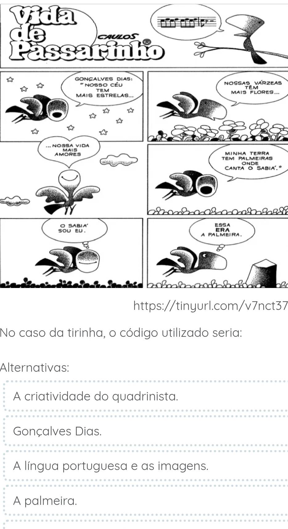 eas
S...
a'. ”
b I ã
https://tinyurl.com/v7nct37
No caso da tirinha, o código utilizado seria:
Alternativas:
A criatividade do quadrinista.
Gonçalves Dias.
A língua portuguesa e as imagens.
A palmeira.