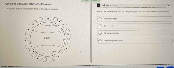 through 5 refer to the following. Mark for Review
The diagnam below is an iflustration of global stmospheric circulation. Which of the follewing is the source of enorgy driving the circulation pattern labeled C in the diagram?
The Canals effect
Solar radiation
Earth's magnetic field
The spineing core of Earth