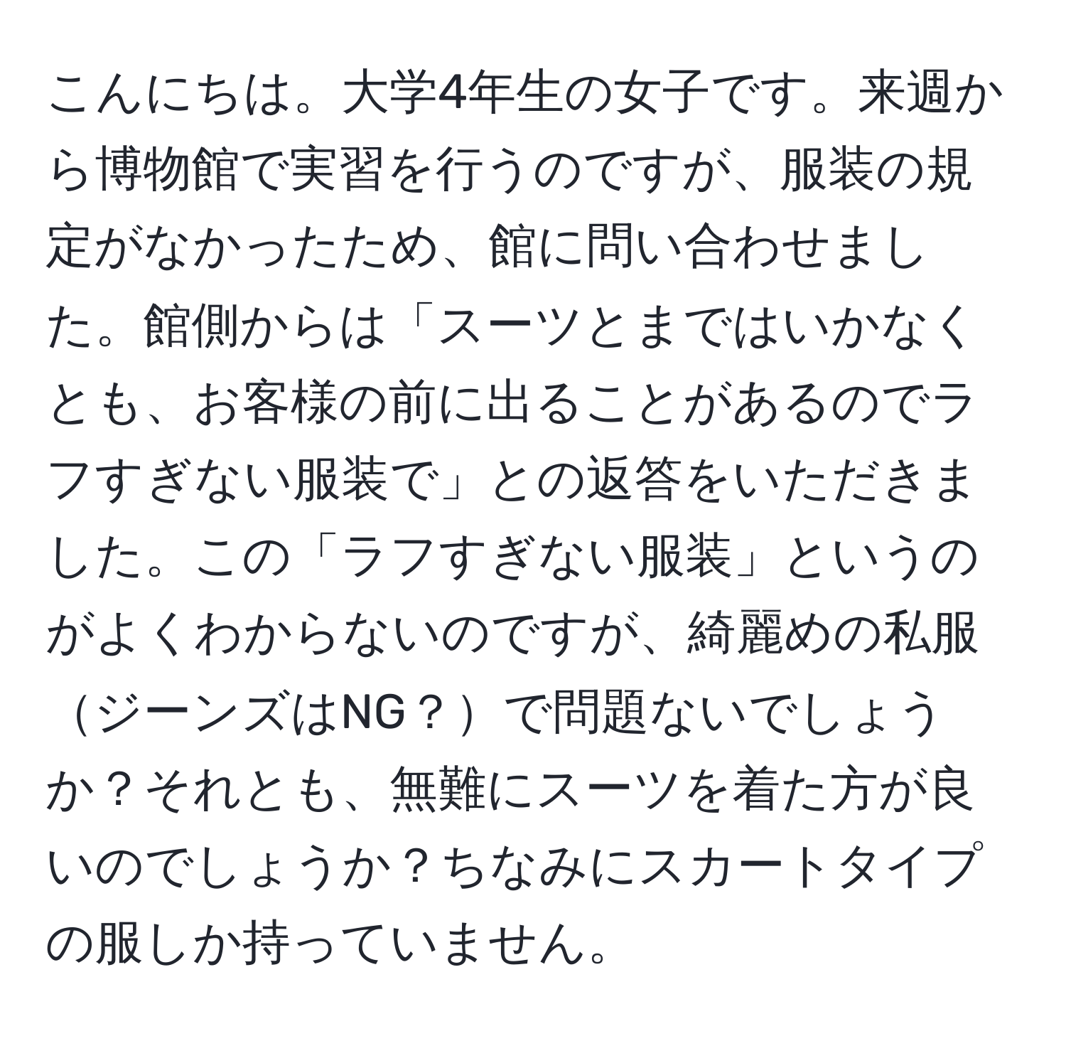 こんにちは。大学4年生の女子です。来週から博物館で実習を行うのですが、服装の規定がなかったため、館に問い合わせました。館側からは「スーツとまではいかなくとも、お客様の前に出ることがあるのでラフすぎない服装で」との返答をいただきました。この「ラフすぎない服装」というのがよくわからないのですが、綺麗めの私服ジーンズはNG？で問題ないでしょうか？それとも、無難にスーツを着た方が良いのでしょうか？ちなみにスカートタイプの服しか持っていません。