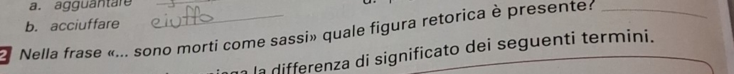 a. agguantäre
b. acciuffare
Nella frase «... sono morti come sassi» quale figura retorica è presente?
n la differenza di significato dei seguenti termini.