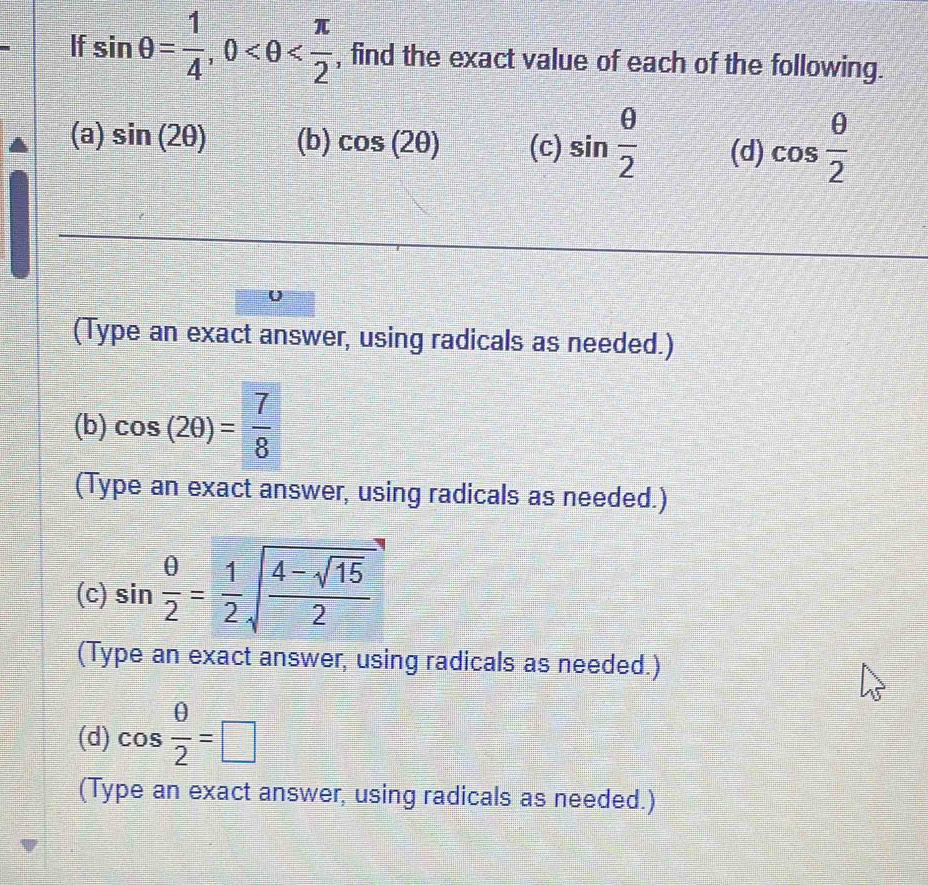 If sin θ = 1/4 , 0 , find the exact value of each of the following. 
(a) sin (2θ ) (b) cos (2θ ) (c) sin  θ /2  (d) cos  θ /2 
U 
(Type an exact answer, using radicals as needed.) 
(b) cos (2θ )= 7/8 
(Type an exact answer, using radicals as needed.) 
(c) sin  θ /2 = 1/2 sqrt(frac 4-sqrt 15)2
(Type an exact answer, using radicals as needed.) 
(d) cos  θ /2 =□
(Type an exact answer, using radicals as needed.)