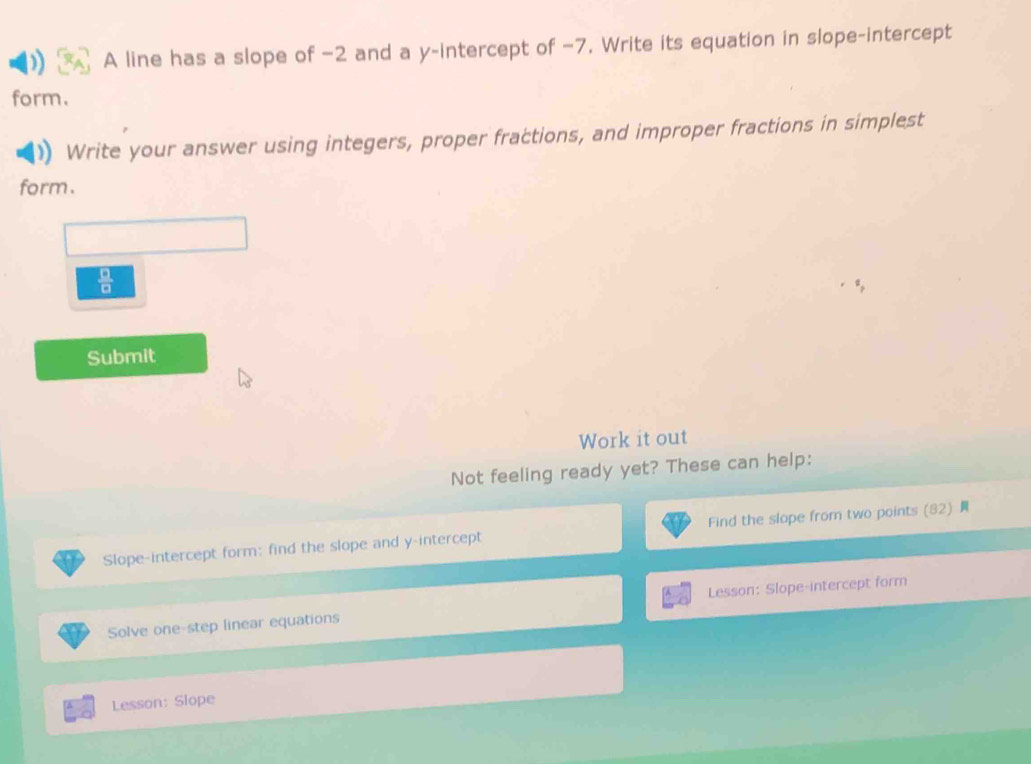 A line has a slope of −2 and a y-intercept of −7. Write its equation in slope-intercept 
form. 
Write your answer using integers, proper fractions, and improper fractions in simplest 
form.
 □ /□  
Submit 
Work it out 
Not feeling ready yet? These can help: 
Slope-intercept form: find the slope and y-intercept Find the slope from two points (82) 
Solve one-step linear equations Lesson: Slope-intercept form 
Lesson: Slope