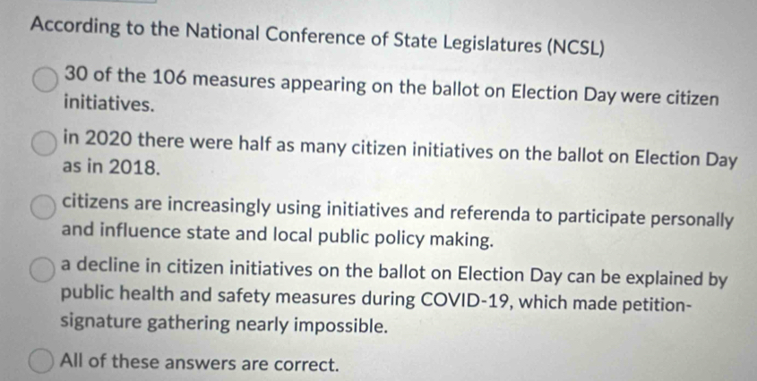 According to the National Conference of State Legislatures (NCSL)
30 of the 106 measures appearing on the ballot on Election Day were citizen
initiatives.
in 2020 there were half as many citizen initiatives on the ballot on Election Day
as in 2018.
citizens are increasingly using initiatives and referenda to participate personally
and influence state and local public policy making.
a decline in citizen initiatives on the ballot on Election Day can be explained by
public health and safety measures during COVID-19, which made petition-
signature gathering nearly impossible.
All of these answers are correct.