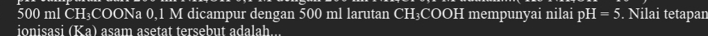 500 ml CH₃COONa 0,1 M dicampur dengan 500 ml larutan CH₃COOH mempunyai nilai pH=5. Nilai tetapan 
ionisasi (Ka) asam asetat tersebut adalah...