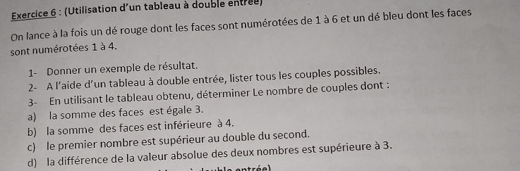 (Utilisation d'un tableau à double entrée) 
On lance à la fois un dé rouge dont les faces sont numérotées de 1 à 6 et un dé bleu dont les faces 
sont numérotées 1 à 4. 
1- Donner un exemple de résultat. 
2- A l'aide d'un tableau à double entrée, lister tous les couples possibles. 
3- En utilisant le tableau obtenu, déterminer Le nombre de couples dont : 
a) la somme des faces est égale 3. 
b) la somme des faces est inférieure à 4. 
c) le premier nombre est supérieur au double du second. 
d) la différence de la valeur absolue des deux nombres est supérieure à 3.