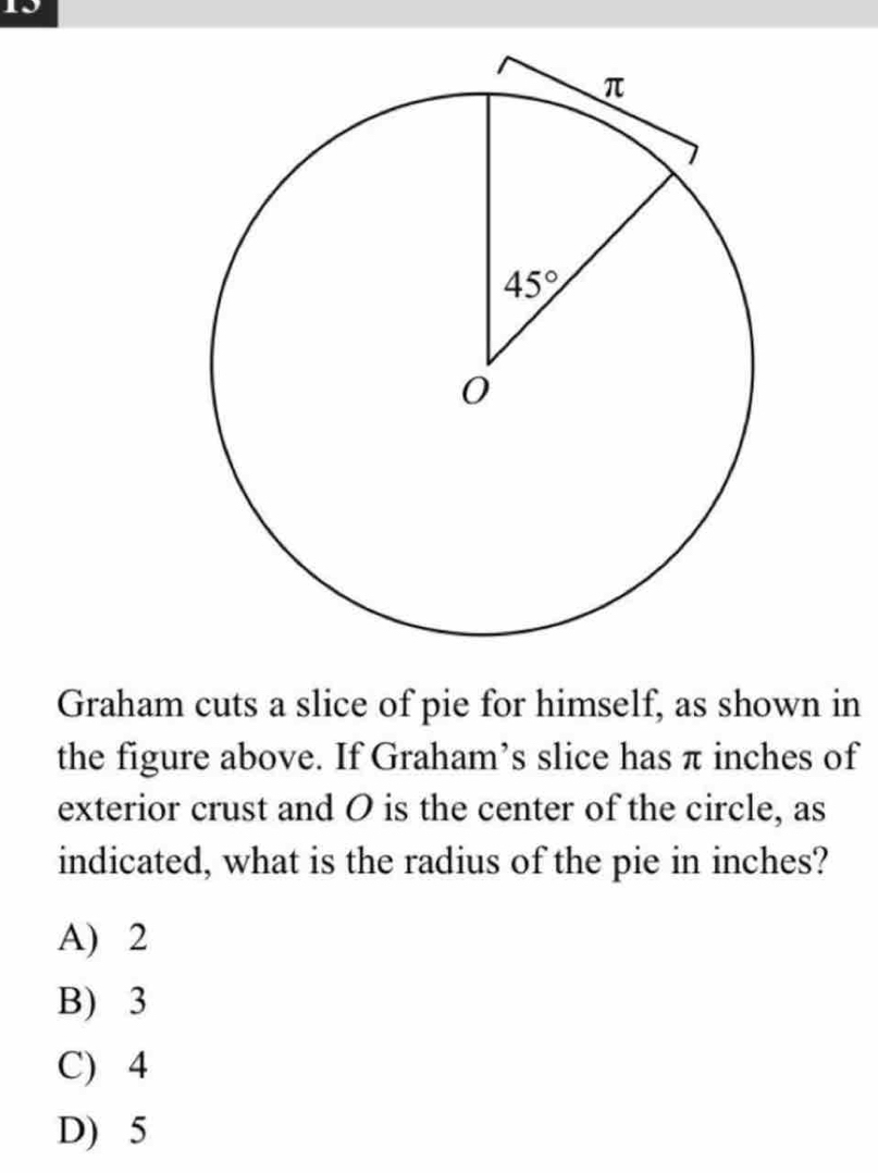 Graham cuts a slice of pie for himself, as shown in
the figure above. If Graham’s slice has π inches of
exterior crust and O is the center of the circle, as
indicated, what is the radius of the pie in inches?
A) 2
B) 3
C) 4
D) 5