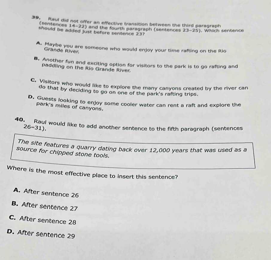 Raul did not offer an effective transition between the third paragraph
(sentences 14-22) and the fourth paragraph (sentences 23-25). Which sentence
should be added just before sentence 23?
A. Maybe you are someone who would enjoy your time rafting on the Rio
Grande River.
B. Another fun and exciting option for visitors to the park is to go rafting and
paddling on the Rio Grande River.
C. Visitors who would like to explore the many canyons created by the river can
do that by deciding to go on one of the park's rafting trips.
D. Guests looking to enjoy some cooler water can rent a raft and explore the
park's miles of canyons.
40. Raul would like to add another sentence to the fifth paragraph (sentences
26-31 
The site features a quarry dating back over 12,000 years that was used as a
source for chipped stone tools.
Where is the most effective place to insert this sentence?
A. After sentence 26
B. After sentence 27
C. After sentence 28
D. After sentence 29