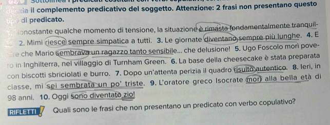 sotomea 
izia il complemento predicativo del soggetto. Attenzione: 2 frasi non presentano questo 
di predicato. 
onostante qualche momento di tensione, la situazione è rimasta fondamentalmente tranquil- 
2. Mimi riesce sempre simpatica a tutti. 3. Le giornate diventano sempre più lunghe. 4. E 
re che Mario sembrava un ragazzo tanto sensibile... che delusione! 5. Ugo Foscolo morì pove- 
o in Inghilterra, nel villaggio di Turnham Green. 6. La base della cheesecake è stata preparata 
con biscotti sbriciolati e burro. 7. Dopo un'attenta perizia il quadro risulto autentico. 8. leri, in 
classe, mi sei sembrata un po' triste. 9. L'oratore greco Isocrate mor) alla bella età di
98 anni. 10. Oggi sono diventato zio! 
RIFLETTI Quali sono le frasi che non presentano un predicato con verbo copulativo?