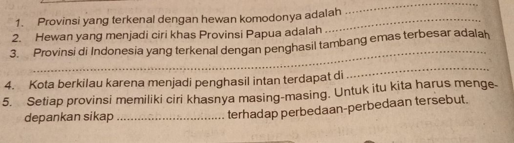 Provinsi yang terkenal dengan hewan komodonya adalah 
_ 
2. Hewan yang menjadi ciri khas Provinsi Papua adalah 
_ 
3. Provinsi di Indonesia yang terkenal dengan penghasil tambang emas terbesar adalah 
4. Kota berkilau karena menjadi penghasil intan terdapat di 
_ 
5. Setiap provinsi memiliki ciri khasnya masing-masing. Untuk itu kita harus menge- 
depankan sikap_ 
terhadap perbedaan-perbedaan tersebut.