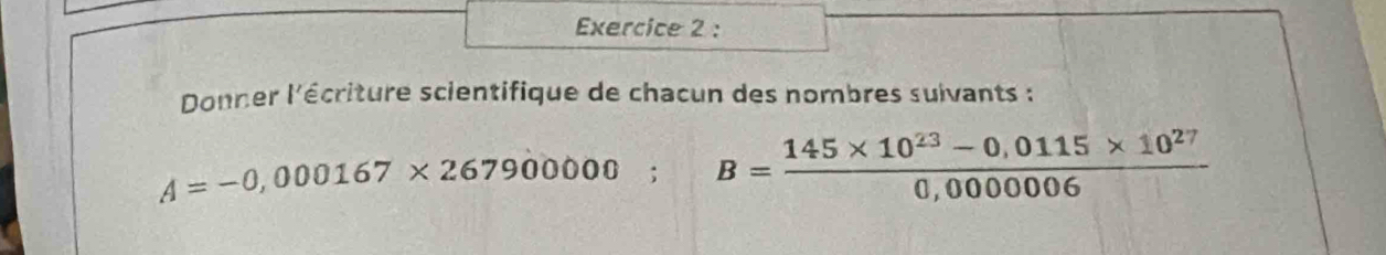 Donner l'écriture scientifique de chacun des nombres suivants :
A=-0,000167* 267900000; B= (145* 10^(23)-0,0115* 10^(27))/0,000006 