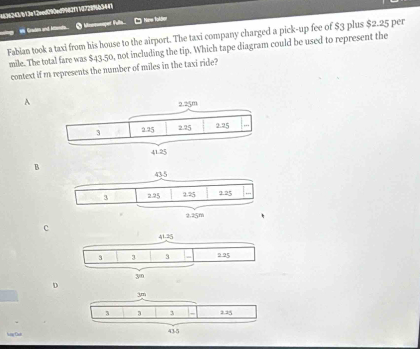 4636243/b13e12eed090ed9982f110728f6b3441
18 Graden and Aftendta. O Mneeweeper Fulla New folder
Fabian took a taxi from his house to the airport. The taxi company charged a pick-up fee of $3 plus $2.25 per
mile. The total fare was $43.50, not including the tip. Which tape diagram could be used to represent the
context if m represents the number of miles in the taxi ride?
A
B
c
D