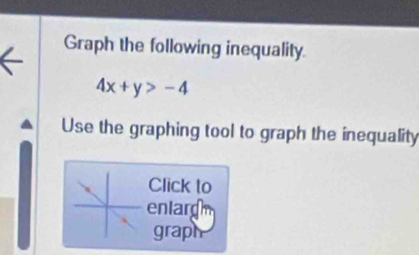 Graph the following inequality
4x+y>-4
Use the graphing tool to graph the inequality 
Click to 
enlargh 
graph