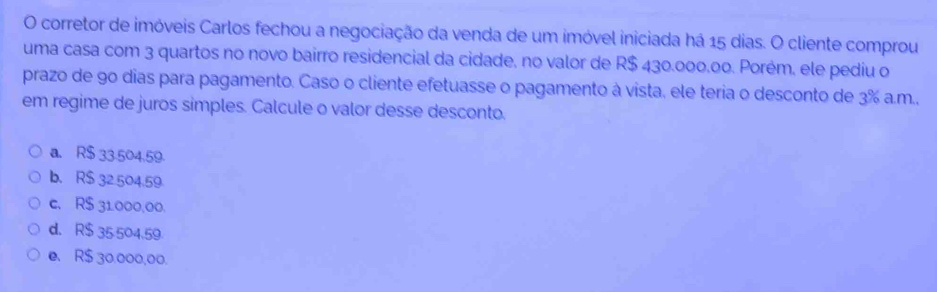 corretor de imóveis Carlos fechou a negociação da venda de um imóvel iniciada há 15 dias. O cliente comprou
uma casa com 3 quartos no novo bairro residencial da cidade, no valor de R$ 430.000.00. Porém, ele pediu o
prazo de 90 dias para pagamento. Caso o cliente efetuasse o pagamento à vista, ele teria o desconto de 3% a.m.,
em regime de juros simples. Calcule o valor desse desconto.
a. R$ 33.504.59
b. R$ 32.504.59
c. R$ 31000,00,
d. R$ 35 504.59
e. R$ 30.000,00.