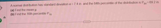 A normal distribution has standard deviation sigma =7.4in. and the 84th percentile of the distribution is P_84=69.2in. 
(a) Find the mean μ. 
(b) Find the 16th percentile P_16