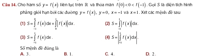 Cho hàm số y=f(x) Tiên tục trên R và thỏa mãn f(0)<0<f(-1). Gọi S là diện tích hình
phẳng giới hạn bởi các đường y=f(x), y=0, x=-1 và x=1. Xét các mệnh đề sau
(1) S=∈tlimits _(-1)^0f(x)dx+∈tlimits _0^1|f(x)|dx. (2) S=∈tlimits _(-1)^1|f(x)|dx. 
(3) S=∈tlimits _(-1)^1f(x)dx. (4) S=∈t _(-1)^1f(x)dx. 
Số mệnh đề đúng là
A. 3. B. 1. C. 4. D. 2.