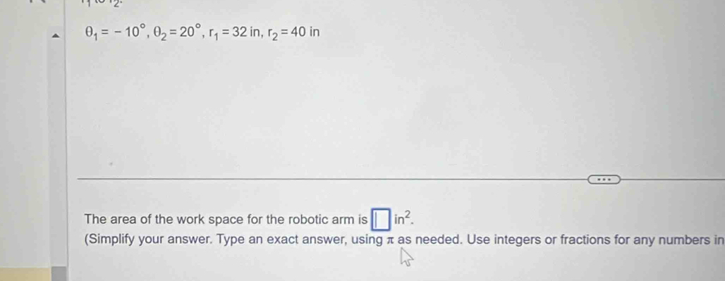 θ _1=-10°, θ _2=20°, r_1=32in, r_2=40in
The area of the work space for the robotic arm is □ in^2. 
(Simplify your answer. Type an exact answer, using π as needed. Use integers or fractions for any numbers in