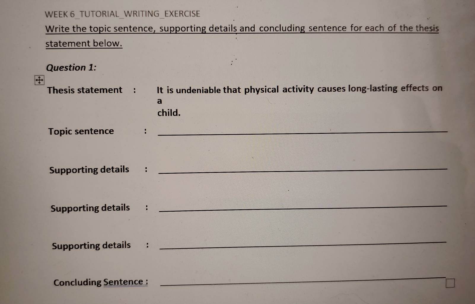 WEEK 6 TUTORIAL WRITING EXERCISE 
Write the topic sentence, supporting details and concluding sentence for each of the thesis 
statement below. 
Question 1: 
Thesis statement : It is undeniable that physical activity causes long-lasting effects on 
a 
child. 
Topic sentence :_ 
Supporting details : 
_ 
Supporting details : 
_ 
Supporting details : 
_ 
Concluding Sentence : 
_