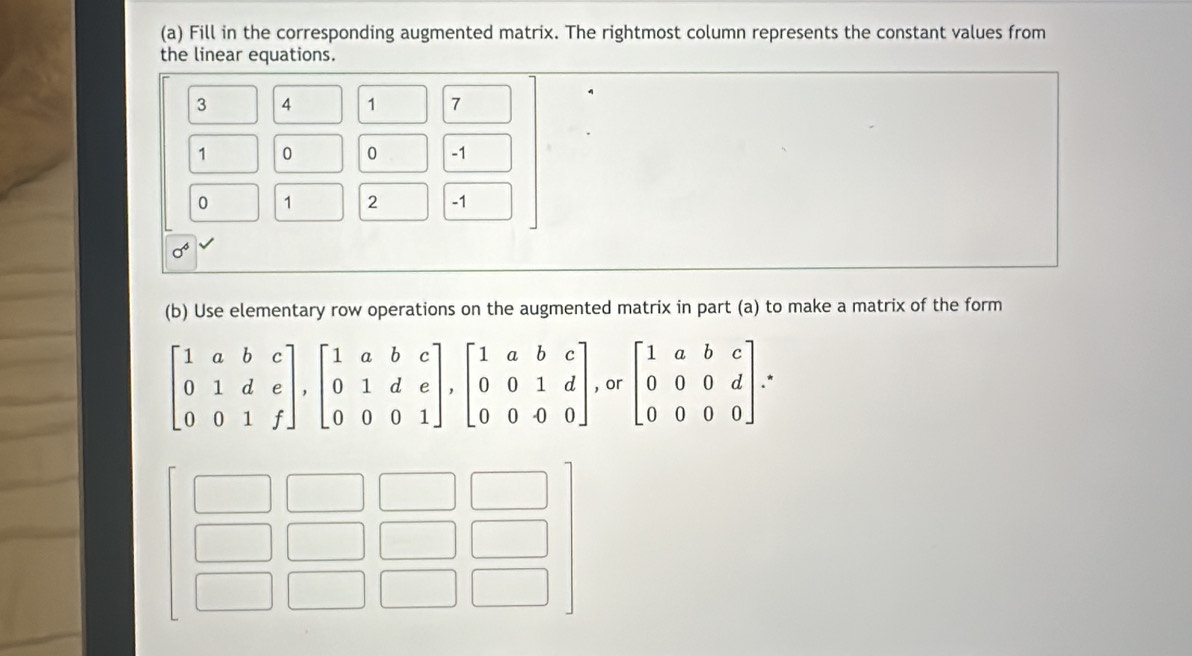 Fill in the corresponding augmented matrix. The rightmost column represents the constant values from
the linear equations.
3 4 1 7
1 0 0 -1
0 1 2 -1
sigma^6
(b) Use elementary row operations on the augmented matrix in part (a) to make a matrix of the form