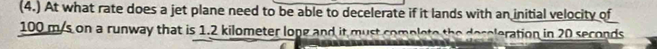 (4.) At what rate does a jet plane need to be able to decelerate if it lands with an initial velocity of
100 m/s on a runway that is 1.2 kilometer long and it must complete the deceleration in 20 seconds