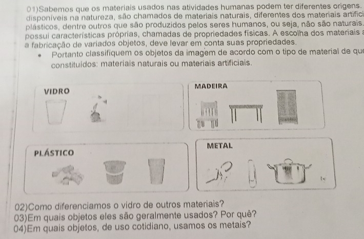 01)Sabemos que os materiais usados nas atividades humanas podem ter diferentes origens. 
disponíveis na natureza, são chamados de materiais naturais, diferentes dos materiais artificia 
plásticos, dentre outros que são produzidos pelos seres humanos, ou seja, não são naturais. 
possui características próprias, chamadas de propriedades físicas. A escolha dos materiais a 
a fabricação de variados objetos, deve levar em conta suas propriedades. 
Portanto classifiquem os objetos da imagem de acordo com o tipo de material de que 
constituídos: materiais naturais ou materiais artificiais. 
VIDRO MADEIRA 
METAL 
plástico 
02)Como diferenciamos o vidro de outros materiais? 
03)Em quais objetos eles são geralmente usados? Por quê? 
04)Em quais objetos, de uso cotidiano, usamos os metais?