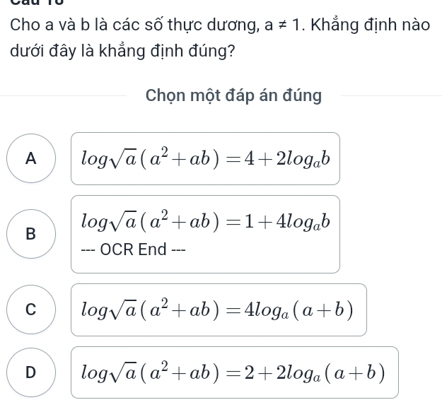 Cho a và b là các số thực dương, a!= 1. Khẳng định nào
dưới đây là khẳng định đúng?
Chọn một đáp án đúng
A log sqrt(a)(a^2+ab)=4+2log _ab
B log sqrt(a)(a^2+ab)=1+4log _ab
--- OCR End ---
C log sqrt(a)(a^2+ab)=4log _a(a+b)
D log sqrt(a)(a^2+ab)=2+2log _a(a+b)