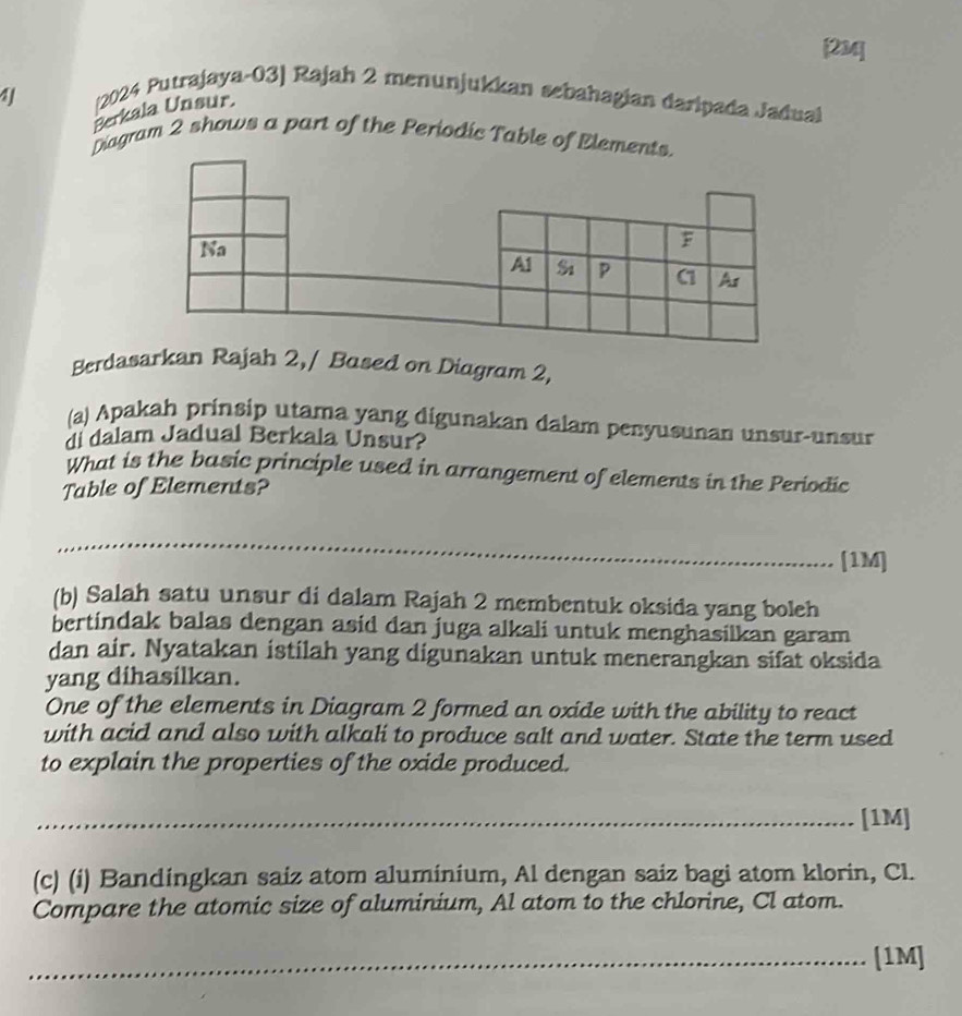 [2M4] 
41 
(2024 Putrajaya-03] Rajah 2 menunjukkan sebahagian daripada Jadual 
Berkala Unsur. 
Diagram 2 shows a part of the Periodic Table of Elements. 
Na 
F 
A1 Si P C1 Ar 
Berdasarkan Rajah 2,/ Based on Diagram 2, 
(a) Apakah prinsip utama yang digunakan dalam penyusunan unsur-unsur 
di dalam Jadual Berkala Unsur? 
What is the basic principle used in arrangement of elements in the Periodic 
Table of Elements? 
_ 
_ 
[1M] 
(b) Salah satu unsur di dalam Rajah 2 membentuk oksida yang boleh 
bertindak balas dengan asid dan juga alkali untuk menghasilkan garam 
dan air. Nyatakan istilah yang digunakan untuk menerangkan sifat oksida 
yang dihasilkan. 
One of the elements in Diagram 2 formed an oxide with the ability to react 
with acid and also with alkali to produce salt and water. State the term used 
to explain the properties of the oxide produced. 
_[1M] 
(c) (i) Bandingkan saiz atom aluminium, Al dengan saiz bagi atom klorin, Cl. 
Compare the atomic size of aluminium, Al atom to the chlorine, Cl atom. 
_[1M]