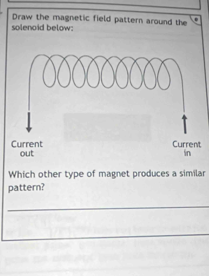 Draw the magnetic field pattern around the a 
solenoid below: 
Which other type of magnet produces a similar 
pattern? 
_ 
_ 
_ 
_