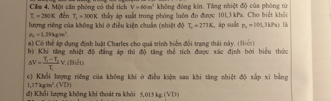 Một căn phòng có thể tích V=60m^3 không đóng kín. Tăng nhiệt độ của phòng từ
T_1=280K đến T_2=300K thấy áp suất trong phòng luôn đo được 101,3 kPa. Cho biết khối 
lượng riêng của không khí ở điều kiện chuẩn (nhiệt độ T_0=273K , áp suất p_0=101,3kPa) là
rho _0=1,29kg/m^3. 
a) Có thể áp dụng định luật Charles cho quá trình biến đồi trạng thái này. (Biết) 
b) Khi tăng nhiệt độ đẳng áp thì độ tăng thể tích được xác định bởi biểu thức
△ V=frac T_1-T_2T_1V (Biết) 
c) Khối lượng riêng của không khí ở điều kiện sau khi tăng nhiệt độ xấp xỉ bằng
1,17kg/m^3.(VD)
d) Khối lượng không khí thoát ra khỏi 5,01 3kg.( VD)