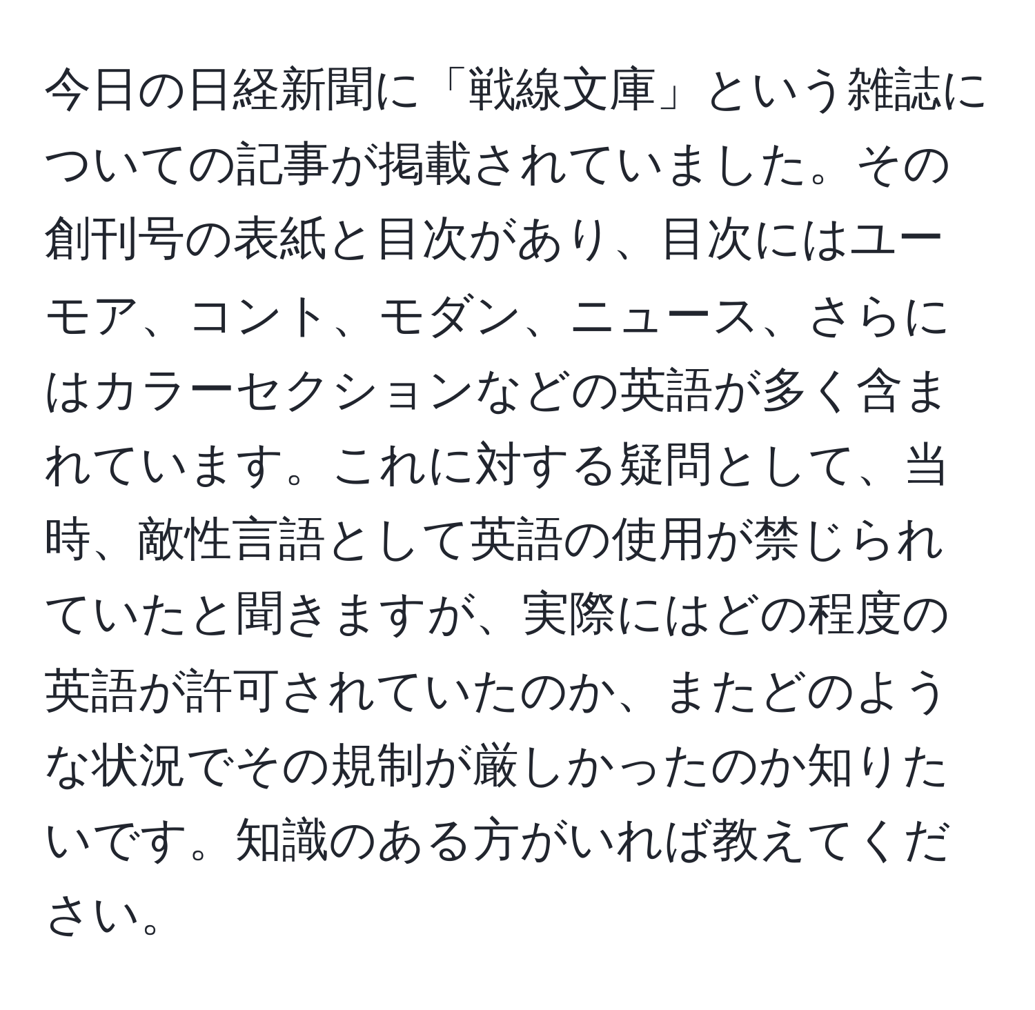 今日の日経新聞に「戦線文庫」という雑誌についての記事が掲載されていました。その創刊号の表紙と目次があり、目次にはユーモア、コント、モダン、ニュース、さらにはカラーセクションなどの英語が多く含まれています。これに対する疑問として、当時、敵性言語として英語の使用が禁じられていたと聞きますが、実際にはどの程度の英語が許可されていたのか、またどのような状況でその規制が厳しかったのか知りたいです。知識のある方がいれば教えてください。