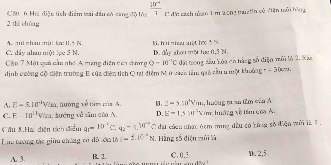 Câu 6.Hai điện tích điểm trái dấu có cùng độ lớn  (10^(-4))/3  C đặt cách nhau 1 m trong parafin có điện môi bằng
2 thì chúng
A. hút nhau một lực 0,5 N. B. hút nhau một lực 5 N.
C. đầy nhau một lực 5 N. D. đầy nhau một lực 0,5 N.
Câu 7.Một quả cầu nhỏ A mang điện tích dương Q=10^(-7)C đặt trong dầu hỏa có hằng số điện môi là 2. Xác
định cường độ điện trường E của điện tích Q tại điểm M ở cách tâm quả cầu a một khoảng r=30cm.
A. E=5.10^(-1)V/m; hướng về tan ciaA. B. E=5.10^3V/m; hướng ra xa tâm của A
D. E=1,5.10^(-3)V/m
C. E=10^(11)V/m; hướng về tâm ciaA.; hướng về tâm của A.
Câu 8.Hai điện tích điểm q_1=10^(-9)C, q_2=4.10^(-9)C đặt cách nhau 6cm trong dầu có hằng số điện môi là ε.
Lực tương tác giữa chúng có độ lớn là F=5.10^(-6)N. Hằng số điện môi là
A. 3. B. 2. C. 0,5.
D. 2,5.
no tượng tác nào sau đây?