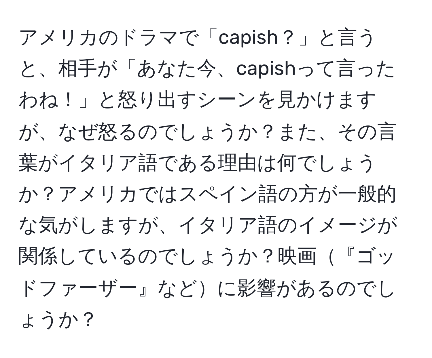 アメリカのドラマで「capish？」と言うと、相手が「あなた今、capishって言ったわね！」と怒り出すシーンを見かけますが、なぜ怒るのでしょうか？また、その言葉がイタリア語である理由は何でしょうか？アメリカではスペイン語の方が一般的な気がしますが、イタリア語のイメージが関係しているのでしょうか？映画『ゴッドファーザー』などに影響があるのでしょうか？