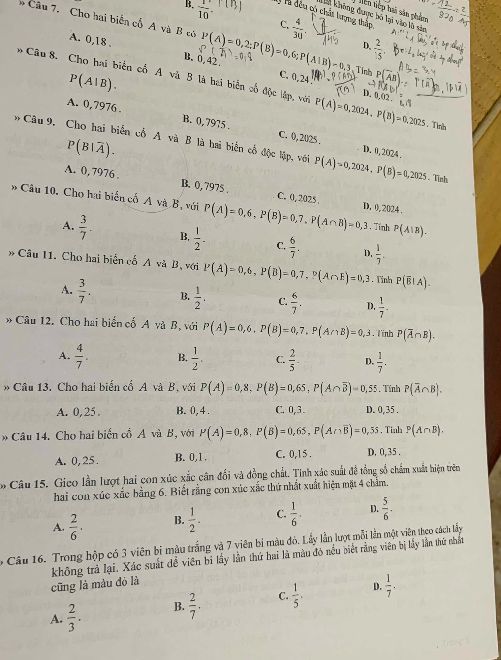 B.  1/10 .
lên tiếp hai sản phẩm
Tý Ta đều có chất lượng thắp
đất không được bỏ lại vào lô sản
» Câu 7. Cho hai biến cố A và B có P(A)=0,2;P(B)=0,6;P(A|B)=0,3 Tính P(overline A
C.  4/30 . D.  2/15 .
A. 0,18 .
B. 0,42 .
P(A|B).
C. 0,24
Câu8. Cho hai biến cố A và B là hai biến cố độc lập, với P(A)=0,2024,P(B)=0,2025. Tính
D. 0,02 .
A. 0, 7976 .
B. 0,7975 . C. 0,2025 . D. 0, 2024 .
P(B|overline A).
Câu 9. Cho hai biến cố A và B là hai biến cố độc lập, với P(A)=0,2024,P(B)=0,2025. Tính
A. 0,7976 . B. 0,7975 . C. 0,2025 .
» Câu 10. Cho hai biến cố A và B, với P(A)=0,6,P(B)=0,7,P(A∩ B)=0,3 D. 0, 2024 .
A.  3/7 . . Tính P(A|B).
B.  1/2 .
C.  6/7 .
D.  1/7 .
» Câu 11. Cho hai biến cố A và B, với P(A)=0,6,P(B)=0,7,P(A∩ B)=0,3. Tính P(overline B|A).
A.  3/7 .
B.  1/2 .
C.  6/7 .
D.  1/7 .
» Câu 12. Cho hai biến cố A và B, với P(A)=0,6,P(B)=0,7,P(A∩ B)=0,3. Tính P(overline A∩ B).
A.  4/7 .  1/2 .  2/5 .  1/7 .
B.
C.
D.
» Câu 13. Cho hai biến cố A và B, với P(A)=0,8,P(B)=0,65,P(A∩ overline B)=0,55. Tính P(overline A∩ B).
A. 0, 25 . B. 0,4 . C. 0,3 . D. 0,35 .
» Câu 14. Cho hai biến cố A và B, với P(A)=0,8,P(B)=0,65,P(A∩ overline B)=0,55. Tính P(A∩ B).
A. 0,25 . B. 0,1 . C. 0,15 .
D. 0,35 .
Câu 15. Gieo lần lượt hai con xúc xắc cân đối và đồng chất. Tính xác suất đề tồng số chấm xuất hiện trên
hai con xúc xắc bằng 6. Biết rằng con xúc xắc thứ nhất xuất hiện mặt 4 chẩm.
D.  5/6 .
A.  2/6 .
B.  1/2 .
C.  1/6 ·
ó Câu 16. Trong hộp có 3 viên bi màu trắng và 7 viên bi màu đỏ. Lấy lần lượt mỗi lần một viên theo cách lấy
không trả lại. Xác suất để viên bi lấy lần thứ hai là màu đỏ nếu biết rằng viên bị lấy lần thứ nhất
cũng là màu đỏ là
C.  1/5 .
D.  1/7 .
A.  2/3 .
B.  2/7 .