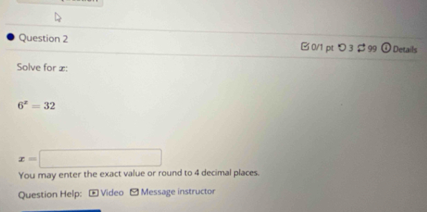 つ 3 $ 99 Details 
Solve for x :
6^x=32
x=□
You may enter the exact value or round to 4 decimal places. 
Question Help: * Video - Message instructor