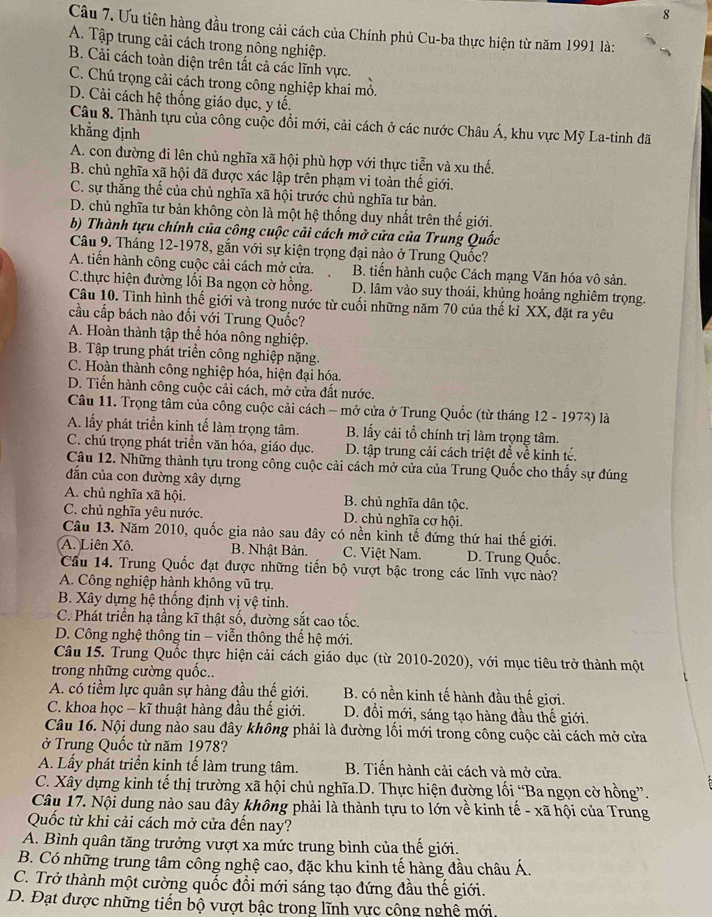 Ưu tiên hàng đầu trong cải cách của Chính phủ Cu-ba thực hiện từ năm 1991 là:
A. Tập trung cải cách trong nông nghiệp.
B. Cải cách toàn diện trên tất cả các lĩnh vực.
C. Chú trọng cải cách trong công nghiệp khai mỏ.
D. Cải cách hệ thống giáo dục, y tế.
Câu 8. Thành tựu của công cuộc đồi mới, cải cách ở các nước Châu Á, khu vực Mỹ La-tinh đã
khẳng định
A. con đường đi lên chủ nghĩa xã hội phù hợp với thực tiễn và xu thế.
B. chủ nghĩa xã hội đã được xác lập trên phạm vi toàn thế giới.
C. sự thắng thế của chủ nghĩa xã hội trước chủ nghĩa tư bản.
D. chủ nghĩa tư bản không còn là một hệ thống duy nhất trên thế giới.
b) Thành tựu chính của công cuộc cải cách mở cửa của Trung Quốc
Câu 9. Tháng 12-1978, gắn với sự kiện trọng đại nào ở Trung Quốc?
A. tiến hành công cuộc cải cách mở cửa. B. tiến hành cuộc Cách mạng Văn hóa vô sản.
C.thực hiện đường lối Ba ngọn cờ hồng. D. lâm vào suy thoái, khủng hoảng nghiêm trọng.
Câu 10. Tình hình thế giới và trong nước từ cuối những năm 70 của thế kỉ XX, đặt ra yêu
cầu cấp bách nào đối với Trung Quốc?
A. Hoàn thành tập thể hóa nông nghiệp.
B. Tập trung phát triển công nghiệp nặng.
C. Hoàn thành công nghiệp hóa, hiện đại hóa.
D. Tiến hành công cuộc cải cách, mở cửa đất nước.
Câu 11. Trọng tâm của công cuộc cải cách - mở cửa ở Trung Quốc (từ tháng 12 - 1973) là
A. lấy phát triển kinh tế làm trọng tâm. B. lấy cải tổ chính trị làm trọng tâm.
C. chú trọng phát triển văn hóa, giáo dục.  D. tập trung cải cách triệt để về kinh tế.
Câu 12. Những thành tựu trong công cuộc cải cách mở cửa của Trung Quốc cho thấy sự đúng
dắn của con đường xây dựng
A. chủ nghĩa xã hội. B. chủ nghĩa dân tộc.
C. chủ nghĩa yêu nước. D. chủ nghĩa cơ hội.
Câu 13. Năm 2010, quốc gia nào sau đây có nền kinh tế đứng thứ hai thế giới.
A. Liên Xô. B. Nhật Bản. C. Việt Nam. D. Trung Quốc.
Câu 14. Trung Quốc đạt được những tiến bộ vượt bậc trong các lĩnh vực nào?
A. Công nghiệp hành không vũ trụ.
B. Xây dựng hệ thống định vị vệ tinh.
C. Phát triển hạ tầng kĩ thật số, đường sắt cao tốc.
D. Công nghệ thông tin - viễn thông thế hệ mới.
Câu 15. Trung Quốc thực hiện cải cách giáo dục (từ 2010-2020), với mục tiêu trở thành một
trong những cường quốc..
A. có tiềm lực quân sự hàng đầu thế giới. B. có nền kinh tế hành đầu thế giơi.
C. khoa học - kĩ thuật hàng đầu thế giới. D. đổi mới, sáng tạo hàng đầu thế giới.
Câu 16. Nội dung nào sau đây không phải là đường lối mới trong công cuộc cải cách mở cửa
ở Trung Quốc từ năm 1978?
A. Lấy phát triển kinh tế làm trung tâm. B. Tiến hành cải cách và mở cửa.
C. Xây dựng kinh tế thị trường xã hội chủ nghĩa.D. Thực hiện đường lối “Ba ngọn cờ hồng”.
Câu 17. Nội dung nào sau đây không phải là thành tựu to lớn về kinh tế - xã hội của Trung
Quốc từ khi cải cách mở cửa đến nay?
A. Bình quân tăng trưởng vượt xa mức trung bình của thế giới.
B. Có những trung tâm công nghệ cao, đặc khu kinh tế hàng đầu châu Á.
C. Trở thành một cường quốc đổi mới sáng tạo đứng đầu thế giới.
D. Đạt được những tiến bộ vượt bậc trong lĩnh vực công nghệ mới