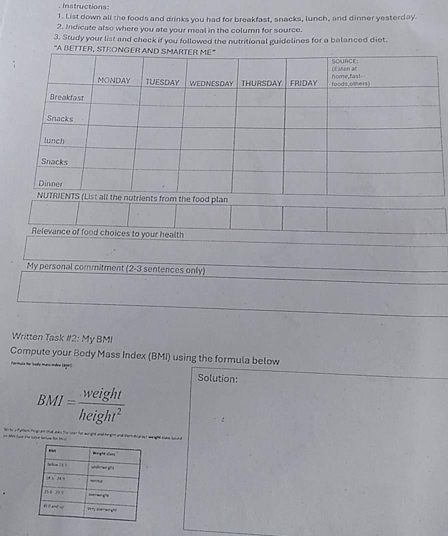 Instructions: 
1. List down all the foods and drinks you had for breakfast, snacks, lunch, and dinner yesterday. 
2. Indicate also where you ate your meal in the column for source. 
3. Study your list and check if you followed the nutritional guidelines for a balanced diet. 
“A BETTER, STR 
Relevance of food choices to your health 
My personal commitment (2-3 sentences only) 
Written Task #2: My BMI 
Compute your Body Mass Index (BMI) using the formula below 
Solution:
BMI= weight/height^2 
sat ais the soer for wi ght and heght and . 
e brium for th