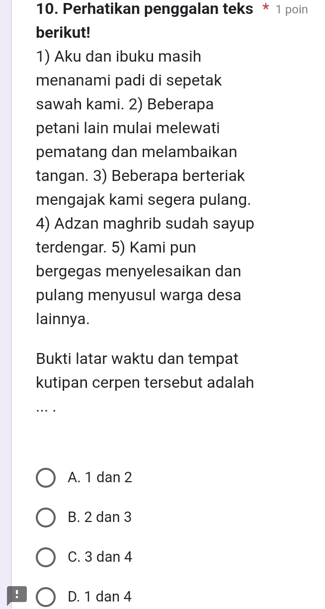 Perhatikan penggalan teks * 1 poin
berikut!
1) Aku dan ibuku masih
menanami padi di sepetak
sawah kami. 2) Beberapa
petani lain mulai melewati
pematang dan melambaikan
tangan. 3) Beberapa berteriak
mengajak kami segera pulang.
4) Adzan maghrib sudah sayup
terdengar. 5) Kami pun
bergegas menyelesaikan dan
pulang menyusul warga desa
lainnya.
Bukti latar waktu dan tempat
kutipan cerpen tersebut adalah
_… .
A. 1 dan 2
B. 2 dan 3
C. 3 dan 4! D. 1 dan 4