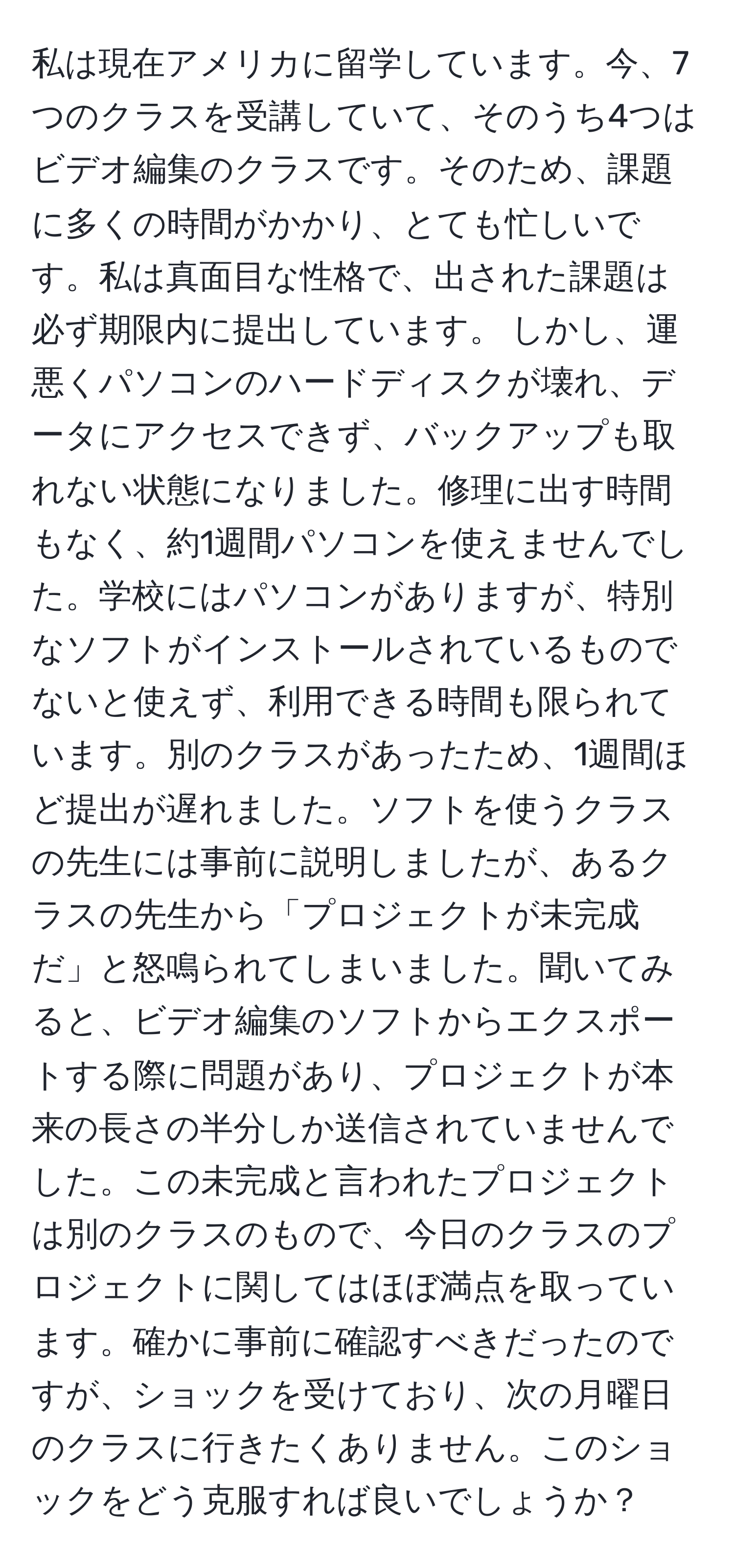 私は現在アメリカに留学しています。今、7つのクラスを受講していて、そのうち4つはビデオ編集のクラスです。そのため、課題に多くの時間がかかり、とても忙しいです。私は真面目な性格で、出された課題は必ず期限内に提出しています。 しかし、運悪くパソコンのハードディスクが壊れ、データにアクセスできず、バックアップも取れない状態になりました。修理に出す時間もなく、約1週間パソコンを使えませんでした。学校にはパソコンがありますが、特別なソフトがインストールされているものでないと使えず、利用できる時間も限られています。別のクラスがあったため、1週間ほど提出が遅れました。ソフトを使うクラスの先生には事前に説明しましたが、あるクラスの先生から「プロジェクトが未完成だ」と怒鳴られてしまいました。聞いてみると、ビデオ編集のソフトからエクスポートする際に問題があり、プロジェクトが本来の長さの半分しか送信されていませんでした。この未完成と言われたプロジェクトは別のクラスのもので、今日のクラスのプロジェクトに関してはほぼ満点を取っています。確かに事前に確認すべきだったのですが、ショックを受けており、次の月曜日のクラスに行きたくありません。このショックをどう克服すれば良いでしょうか？