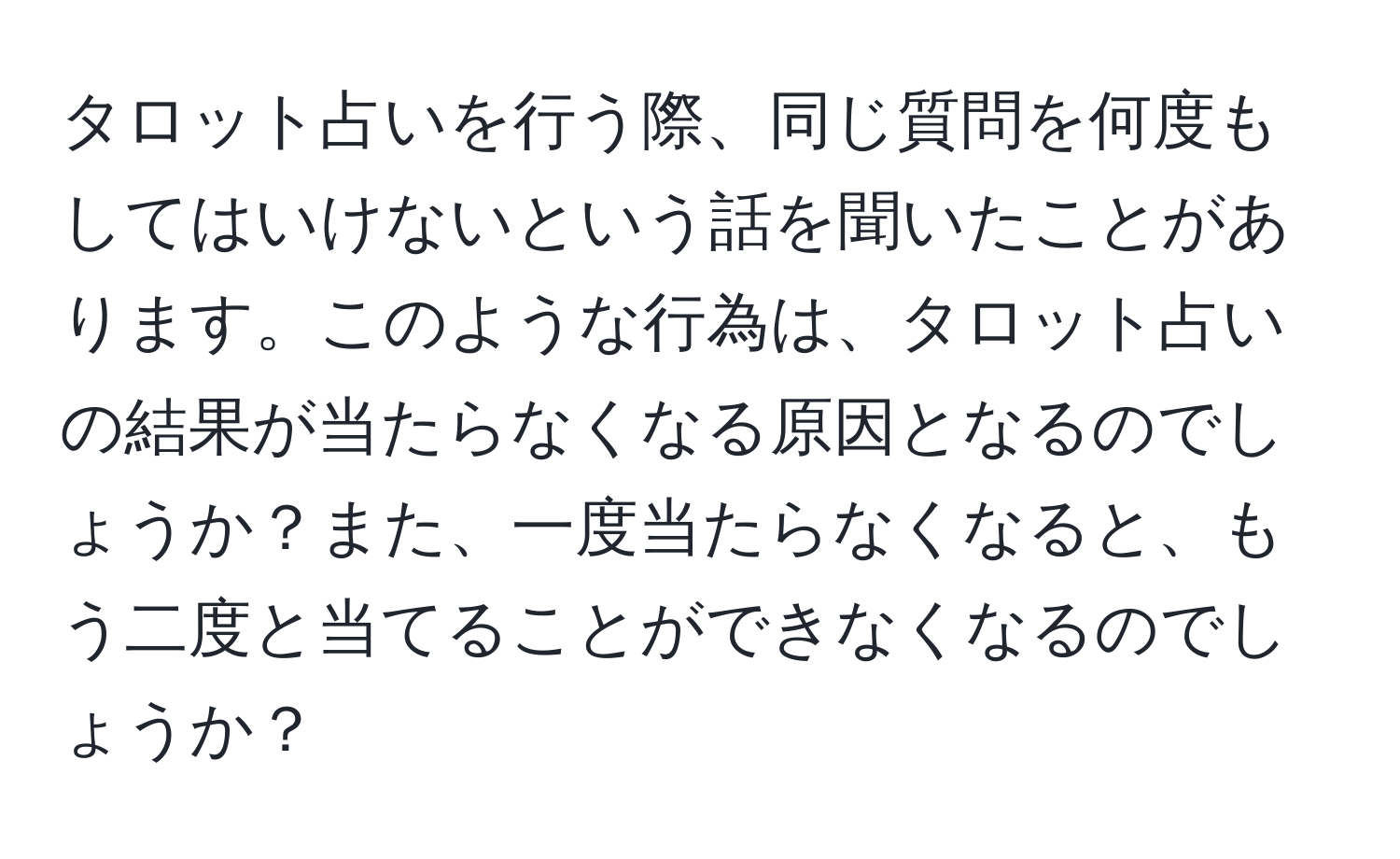 タロット占いを行う際、同じ質問を何度もしてはいけないという話を聞いたことがあります。このような行為は、タロット占いの結果が当たらなくなる原因となるのでしょうか？また、一度当たらなくなると、もう二度と当てることができなくなるのでしょうか？